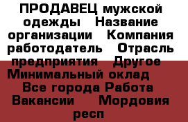 ПРОДАВЕЦ мужской одежды › Название организации ­ Компания-работодатель › Отрасль предприятия ­ Другое › Минимальный оклад ­ 1 - Все города Работа » Вакансии   . Мордовия респ.